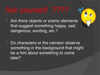 Ask yourself ????
 Are there objects or scenic elements
that suggest something happy, sad,
dangerous, exciting, etc.?
 Do characters or the narrator observe
something in the background that might
be a hint about something to come
later?
 