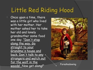 Little Red Riding Hood
 Once upon a time, there
was a little girl who lived
with her mother. Her
mother asked her to take
her old and lonely
grandmother some food
one day. "Don't stop
along the way. Go
straight to your
Grandma's house and
back. Don't talk to any
strangers and watch out
for the wolf in the
woods! Now get along!"
Foreshadowing
 