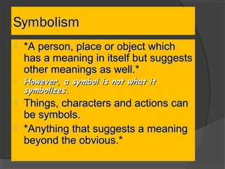 SymbolismSymbolism
 *A person, place or object which*A person, place or object which
has a meaning in itself but suggestshas a meaning in itself but suggests
other meanings as well.*other meanings as well.*
 However, a symbol is not what itHowever, a symbol is not what it
symbolizes.symbolizes.
 Things, characters and actions canThings, characters and actions can
be symbols.be symbols.
 *Anything that suggests a meaning*Anything that suggests a meaning
beyond the obvious.*beyond the obvious.*
 