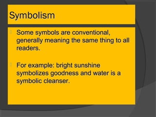  Some symbols are conventional,Some symbols are conventional,
generally meaning the same thing to allgenerally meaning the same thing to all
readers.readers.
 For example: bright sunshineFor example: bright sunshine
symbolizes goodness and water is asymbolizes goodness and water is a
symbolic cleanser.symbolic cleanser.
SymbolismSymbolism
 