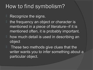 How to find symbolism?How to find symbolism?
 Recognize the signs.Recognize the signs.
 the frequency an object or character isthe frequency an object or character is
mentioned in a piece of literature--if it ismentioned in a piece of literature--if it is
mentioned often, it is probably important.mentioned often, it is probably important.
 how much detail is used in describing anhow much detail is used in describing an
objectobject
 These two methods give clues that theThese two methods give clues that the
writer wants you to infer something about awriter wants you to infer something about a
particular object.particular object.
 