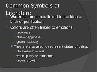 Common Symbols ofCommon Symbols of
LiteratureLiterature WaterWater is sometimes linked to the idea ofis sometimes linked to the idea of
birth or purification.birth or purification.
 Colors are often linked to emotions:Colors are often linked to emotions:
○ red--anger,red--anger,
○ blue—happinessblue—happiness
○ green--jealousy.green--jealousy.
They are also used to represent states of being:They are also used to represent states of being:
○ black--death or evilblack--death or evil
○ white--purity or innocencewhite--purity or innocence
○ green--growth.green--growth.
 