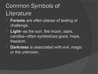 Common Symbols ofCommon Symbols of
LiteratureLiterature
 ForestsForests are often places of testing orare often places of testing or
challenge.challenge.
 LightLight--as the sun, the moon, stars,--as the sun, the moon, stars,
candles--often symbolizes good, hope,candles--often symbolizes good, hope,
freedom.freedom.
 DarknessDarkness is associated with evil, magicis associated with evil, magic
or the unknown.or the unknown.
 