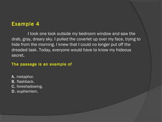 Example 4
I took one look outside my bedroom window and saw the
drab, gray, dreary sky. I pulled the coverlet up over my face, trying to
hide from the morning. I knew that I could no longer put off the
dreaded task. Today, everyone would have to know my hideous
secret.
The passage is an example of
A. metaphor.
B. flashback.
C. foreshadowing.
D. euphemism.
 