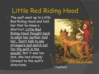 Little Red Riding Hood
 The wolf went up to Little
Red Riding Hood and told
her that he knew a
shortcut. Little Red
Riding Hood thought back
to what her mother told
her. “Don’t talk to any
strangers and watch out
for the wolf in the
woods!” But it was too
late, she had already
listened to the wolf’s
directions.
Flashback
 