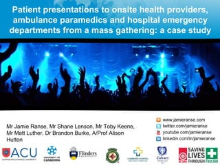 Patient presentations to onsite health providers, 
ambulance paramedics and hospital emergency 
departments from a mass gathering: a case study 
Mr Jamie Ranse, Mr Shane Lenson, Mr Toby Keene, 
Mr Matt Luther, Dr Brandon Burke, A/Prof Alison 
Hutton 
 