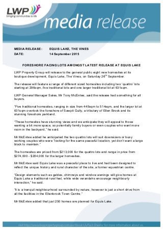 MEDIA RELEASE: EQUIS LAKE, THE VINES
DATE: 14 September 2015
FORESHORE FACING LOTS AMONGST LATEST RELEASE AT EQUIS LAKE
LWP Property Group will release to the general public eight new homesites at its
boutique development, Equis Lake, The Vines, on Saturday 26th
September.
The release will feature a range of different sized homesites including two ‘quattro’ lots
starting at 296sqm, five traditional lots and one larger traditional lot at 631sqm.
LWP General Manager Sales, Mr Tony McEntee, said the release had something for all
buyers.
“Five traditional homesites, ranging in size from 445sqm to 514sqm, and the larger lot at
631sqm overlook the foreshore of Sawpit Gully, a tributary of Ellen Brook and its
stunning foreshore parkland.
“These homesites have stunning views and we anticipate they will appeal to those
wanting a bit more space, so potentially family buyers or even couples who want more
room in the backyard,” he said.
Mr McEntee added he anticipated the two quattro lots will suit downsizers or busy
working couples who were “looking for the same peaceful location, yet don’t want a large
block to maintain.”
The homesites are priced from $213,000 for the quattro lots and range in price from
$274,000 - $284,000 for the larger homesites.
Mr McEntee said Equis Lake was a peaceful place to live and had been designed to
reflect the unique history and rural character of the site, a former equestrian centre.
“Design elements such as gables, chimneys and window awnings will give homes at
Equis Lake a traditional rural feel, while wide verandahs encourage neighbourly
interaction,” he said.
“It is a tranquil neighbourhood surrounded by nature, however is just a short drive from
all the facilities in the Ellenbrook Town Centre.”
Mr McEntee added that just 250 homes are planned for Equis Lake.
 