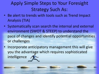 Apply Simple Steps to Your Foresight
Strategy Such As:
• Be alert to trends with tools such as Trend Impact
Analysis (TIA)
• Systematically scan search the internal and external
environment (SWOT & STEEP) to understand the
pace of changes and identify potential opportunities
or challenges
• Incorporate anticipatory management this will give
you the advantage which requires sophisticated
intelligence
 