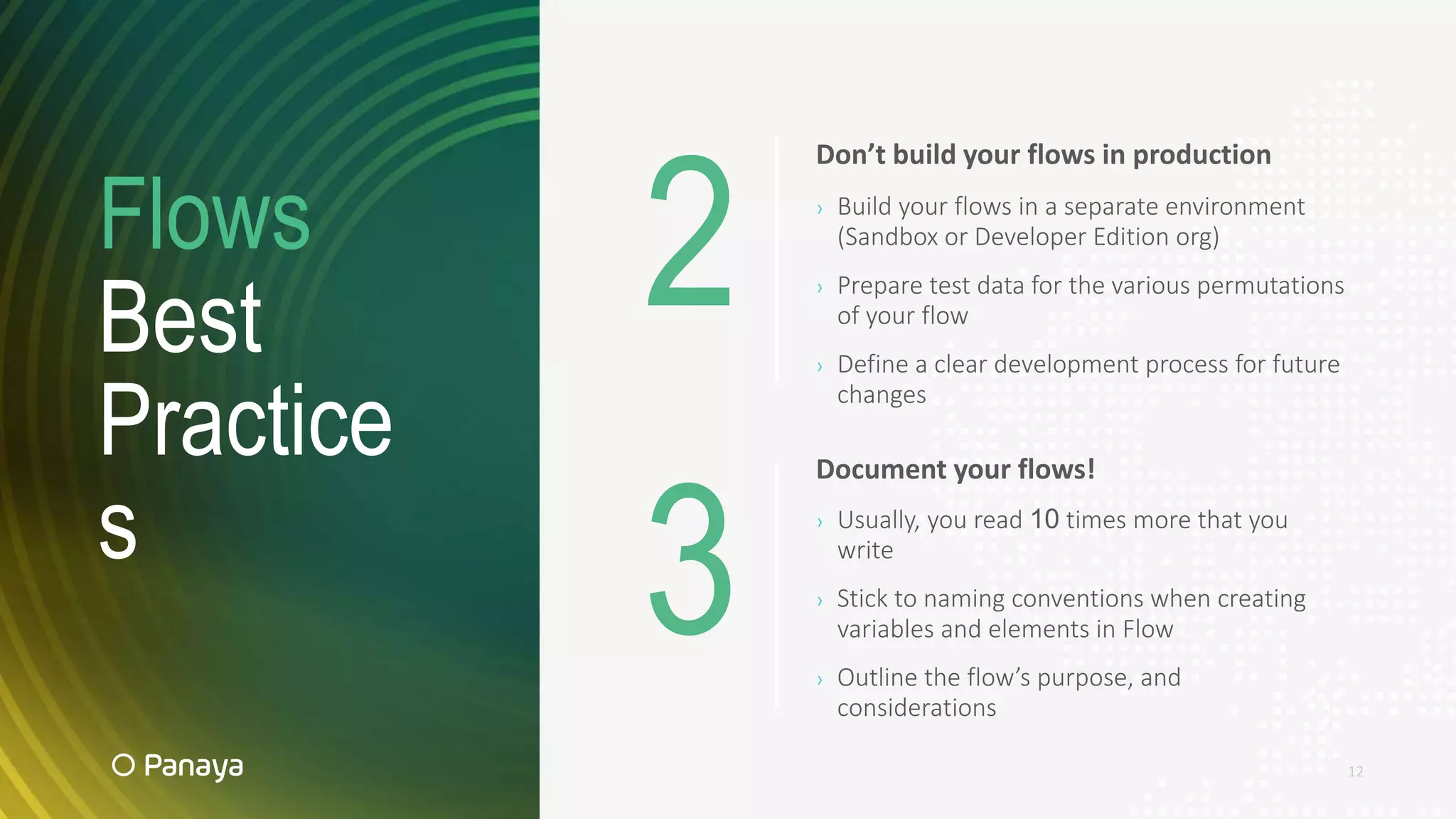 Flows
Best
Practice
s
12
Document your flows!
› Usually, you read 10 times more that you
write
› Stick to naming conventions when creating
variables and elements in Flow
› Outline the flow’s purpose, and
considerations
Don’t build your flows in production
› Build your flows in a separate environment
(Sandbox or Developer Edition org)
› Prepare test data for the various permutations
of your flow
› Define a clear development process for future
changes
2
3
 