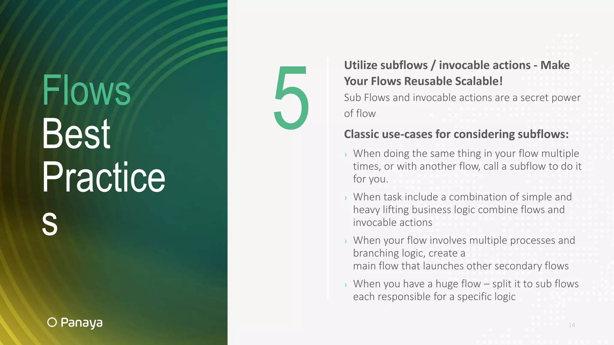 Flows
Best
Practice
s
14
Utilize subflows / invocable actions - Make
Your Flows Reusable Scalable!
Sub Flows and invocable actions are a secret power
of flow
Classic use-cases for considering subflows:
› When doing the same thing in your flow multiple
times, or with another flow, call a subflow to do it
for you.
› When task include a combination of simple and
heavy lifting business logic combine flows and
invocable actions
› When your flow involves multiple processes and
branching logic, create a
main flow that launches other secondary flows
› When you have a huge flow – split it to sub flows
each responsible for a specific logic
5
 