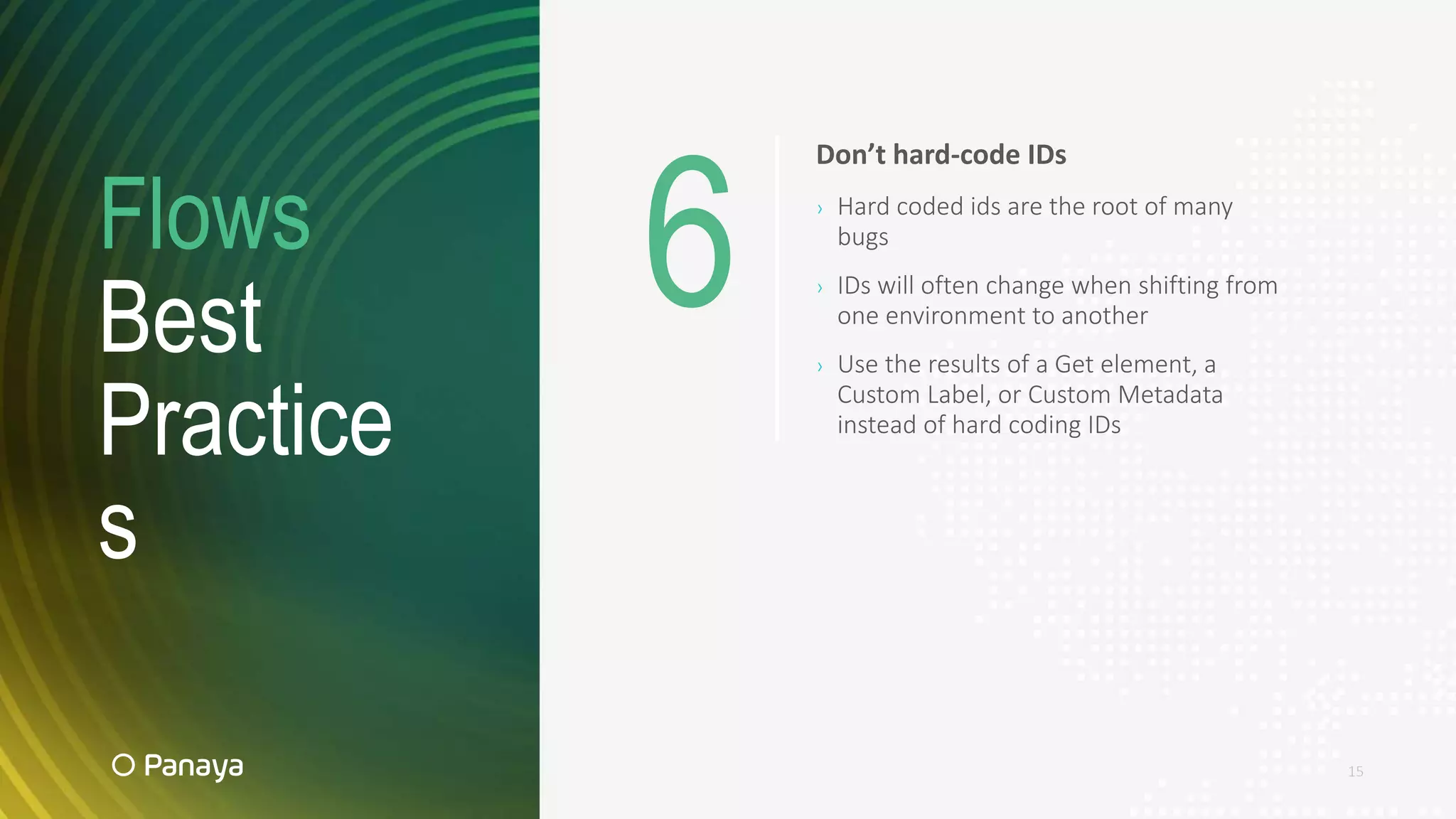 Flows
Best
Practice
s
15
Don’t hard-code IDs
› Hard coded ids are the root of many
bugs
› IDs will often change when shifting from
one environment to another
› Use the results of a Get element, a
Custom Label, or Custom Metadata
instead of hard coding IDs
6
 
