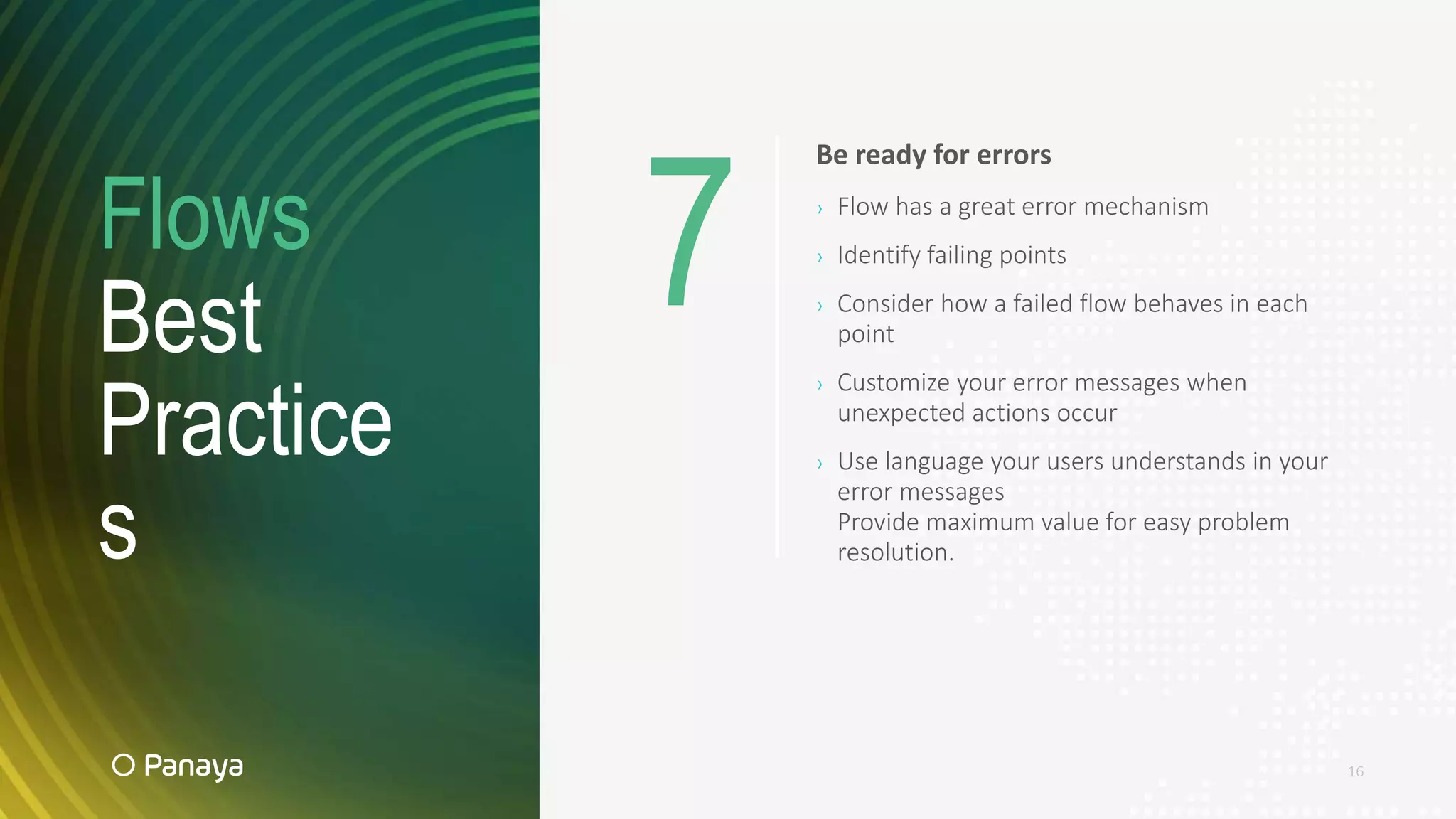 Flows
Best
Practice
s
16
Be ready for errors
› Flow has a great error mechanism
› Identify failing points
› Consider how a failed flow behaves in each
point
› Customize your error messages when
unexpected actions occur
› Use language your users understands in your
error messages
Provide maximum value for easy problem
resolution.
7
 