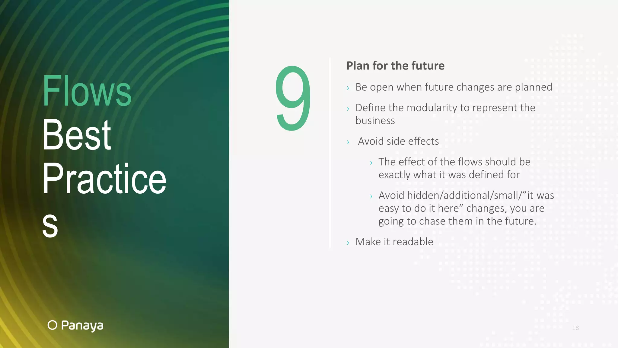 Flows
Best
Practice
s
18
Plan for the future
› Be open when future changes are planned
› Define the modularity to represent the
business
› Avoid side effects
› The effect of the flows should be
exactly what it was defined for
› Avoid hidden/additional/small/”it was
easy to do it here” changes, you are
going to chase them in the future.
› Make it readable
9
 