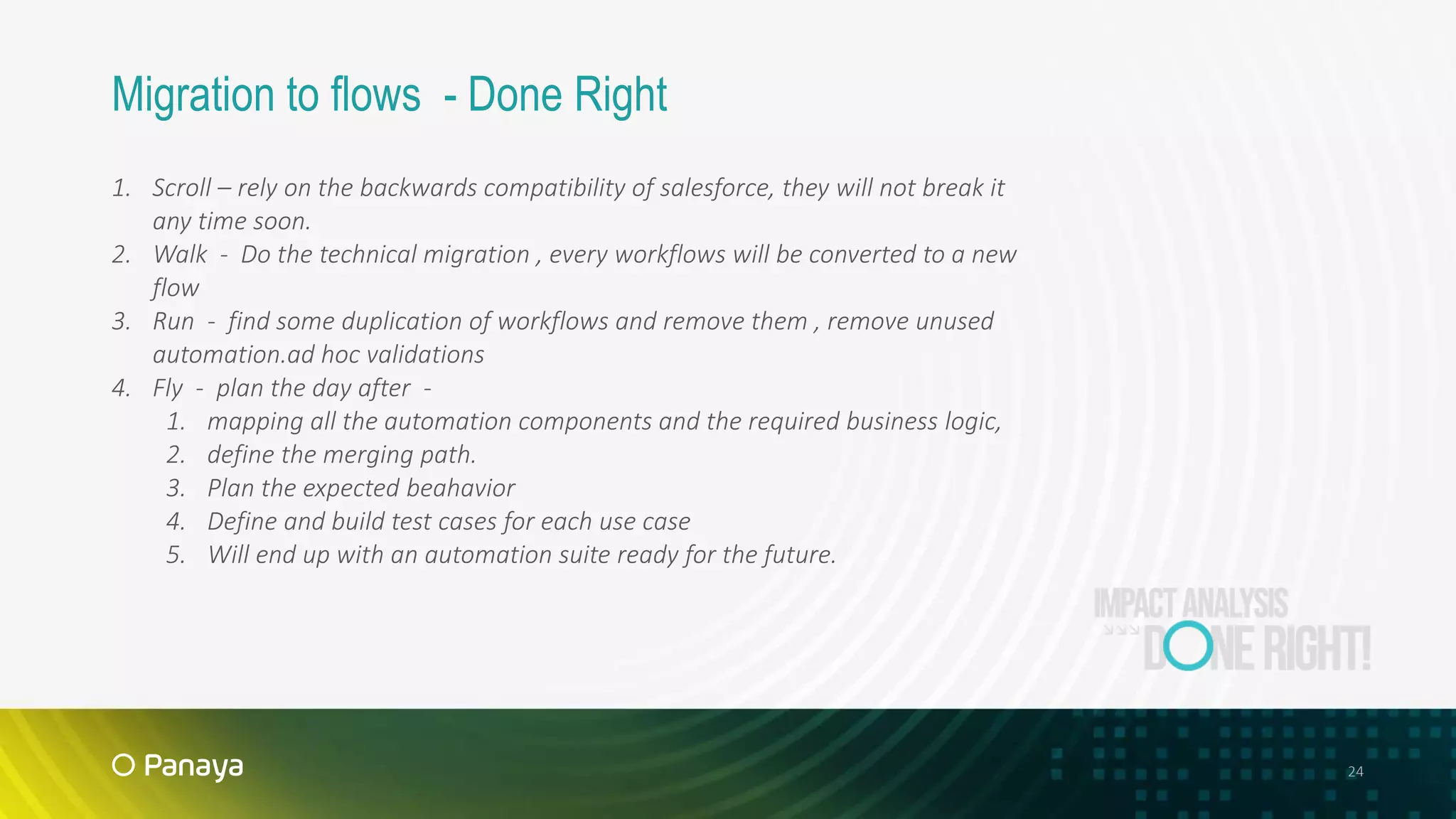 24
Migration to flows - Done Right
1. Scroll – rely on the backwards compatibility of salesforce, they will not break it
any time soon.
2. Walk - Do the technical migration , every workflows will be converted to a new
flow
3. Run - find some duplication of workflows and remove them , remove unused
automation.ad hoc validations
4. Fly - plan the day after -
1. mapping all the automation components and the required business logic,
2. define the merging path.
3. Plan the expected beahavior
4. Define and build test cases for each use case
5. Will end up with an automation suite ready for the future.
 