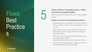 Flows
Best
Practice
s
14
Utilize subflows / invocable actions - Make
Your Flows Reusable Scalable!
Sub Flows and invocable actions are a secret power
of flow
Classic use-cases for considering subflows:
› When doing the same thing in your flow multiple
times, or with another flow, call a subflow to do it
for you.
› When task include a combination of simple and
heavy lifting business logic combine flows and
invocable actions
› When your flow involves multiple processes and
branching logic, create a
main flow that launches other secondary flows
› When you have a huge flow – split it to sub flows
each responsible for a specific logic
5
 
