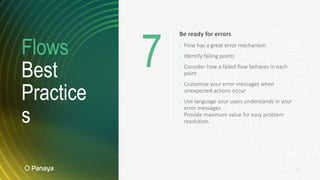 Flows
Best
Practice
s
16
Be ready for errors
› Flow has a great error mechanism
› Identify failing points
› Consider how a failed flow behaves in each
point
› Customize your error messages when
unexpected actions occur
› Use language your users understands in your
error messages
Provide maximum value for easy problem
resolution.
7
 