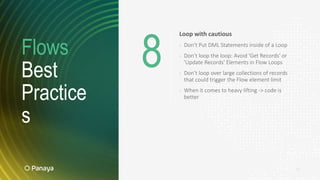 Flows
Best
Practice
s
17
Loop with cautious
› Don’t Put DML Statements inside of a Loop
› Don’t loop the loop: Avoid 'Get Records' or
'Update Records' Elements in Flow Loops
› Don’t loop over large collections of records
that could trigger the Flow element limit
› When it comes to heavy lifting -> code is
better
8
 