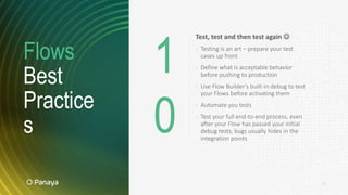Flows
Best
Practice
s
19
Test, test and then test again 
› Testing is an art – prepare your test
cases up front
› Define what is acceptable behavior
before pushing to production
› Use Flow Builder’s built-in debug to test
your Flows before activating them
› Automate you tests
› Test your full end-to-end process, even
after your Flow has passed your initial
debug tests, bugs usually hides in the
integration points
1
0
 