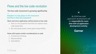 The low code movement is growing significantly
—
More and more application will be based on low code
1. Flow is a very powerful tool that can replace many
code-based task
2. But with great power comes great responsibility
Flows will require similar considerations as code
1. architecture thinking
2. Maintainability
3. Extendibility
Flows and the low code revolution
By 2024 low-code
application development will
be responsible for more
than 65% of application
development activity.
“
Salesforce is a key player in this movement
and Flow is their key component
 