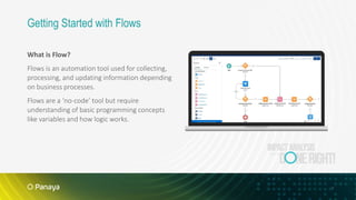 7
What is Flow?
Flows is an automation tool used for collecting,
processing, and updating information depending
on business processes.
Flows are a ‘no-code’ tool but require
understanding of basic programming concepts
like variables and how logic works.
Getting Started with Flows
 