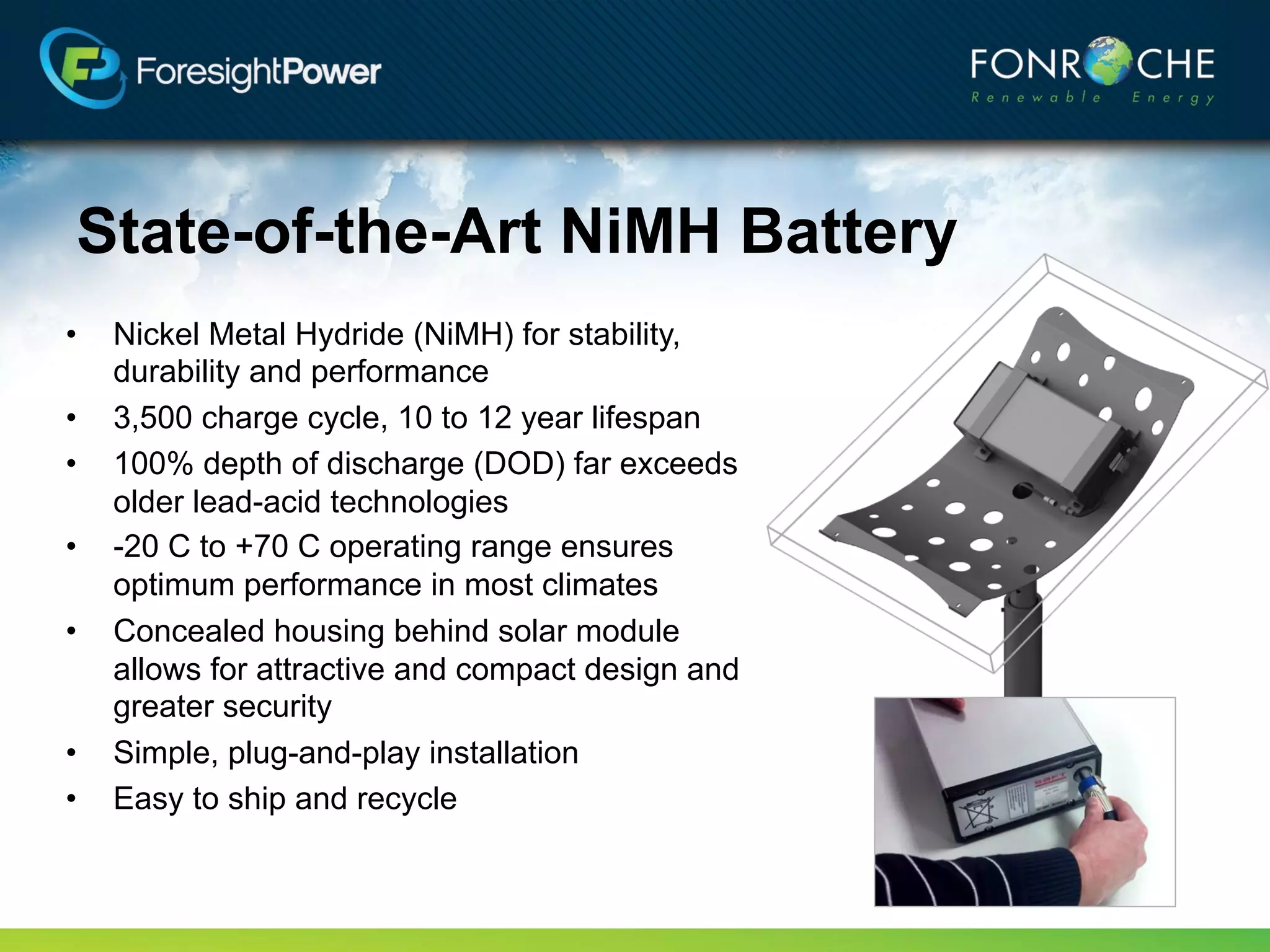 State-of-the-Art NiMH Battery
•   Nickel Metal Hydride (NiMH) for stability,
    durability and performance
•   3,500 charge cycle, 10 to 12 year lifespan
•   100% depth of discharge (DOD) far exceeds
    older lead-acid technologies
•   -20 C to +70 C operating range ensures
    optimum performance in most climates
•   Concealed housing behind solar module
    allows for attractive and compact design and
    greater security
•   Simple, plug-and-play installation
•   Easy to ship and recycle
 