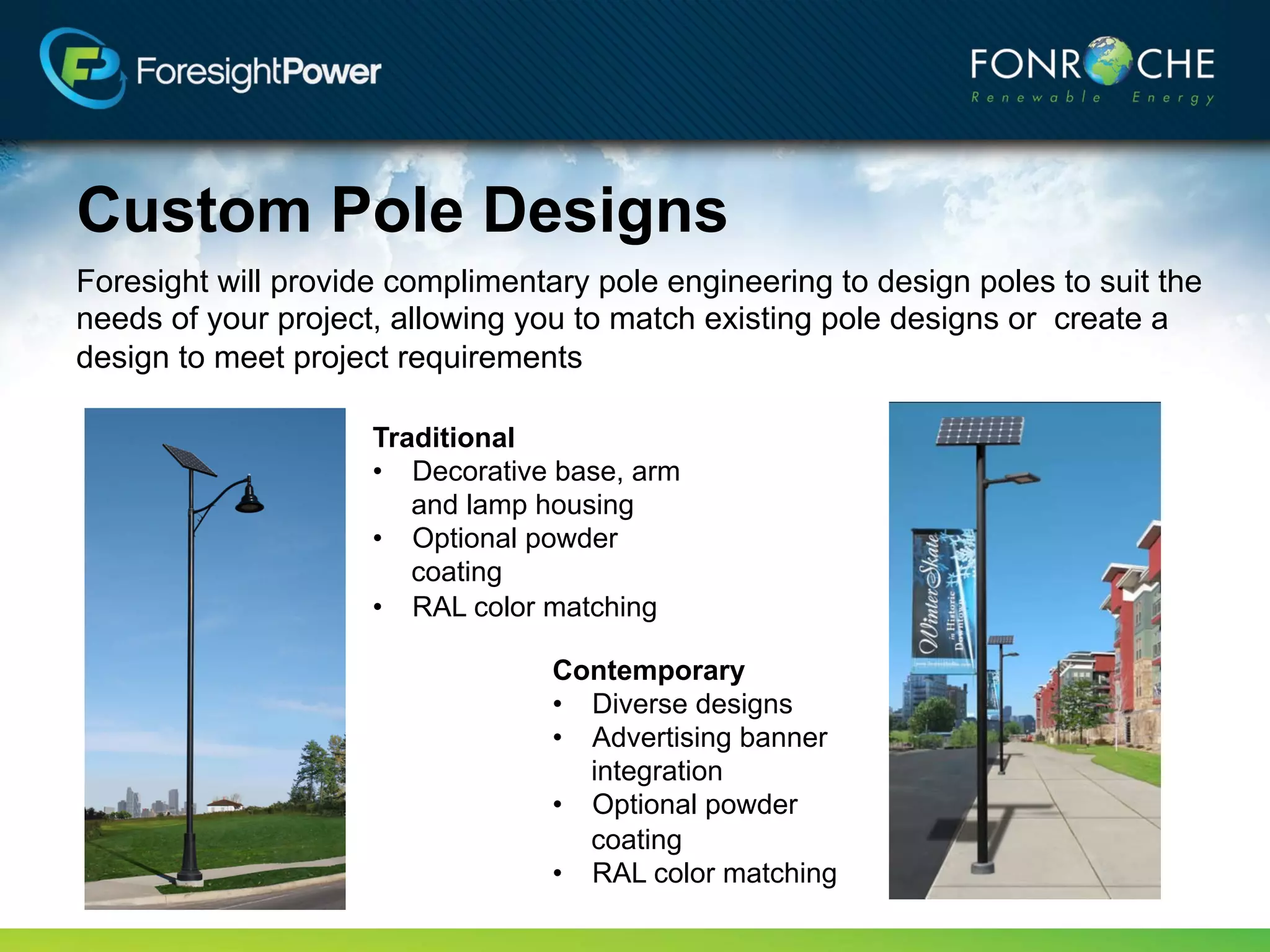 Custom Pole Designs
Foresight will provide complimentary pole engineering to design poles to suit the
needs of your project, allowing you to match existing pole designs or create a
design to meet project requirements

                     Traditional
                     • Decorative base, arm
                        and lamp housing
                     • Optional powder
                        coating
                     • RAL color matching

                                  Contemporary
                                  • Diverse designs
                                  • Advertising banner
                                    integration
                                  • Optional powder
                                    coating
                                  • RAL color matching
 
