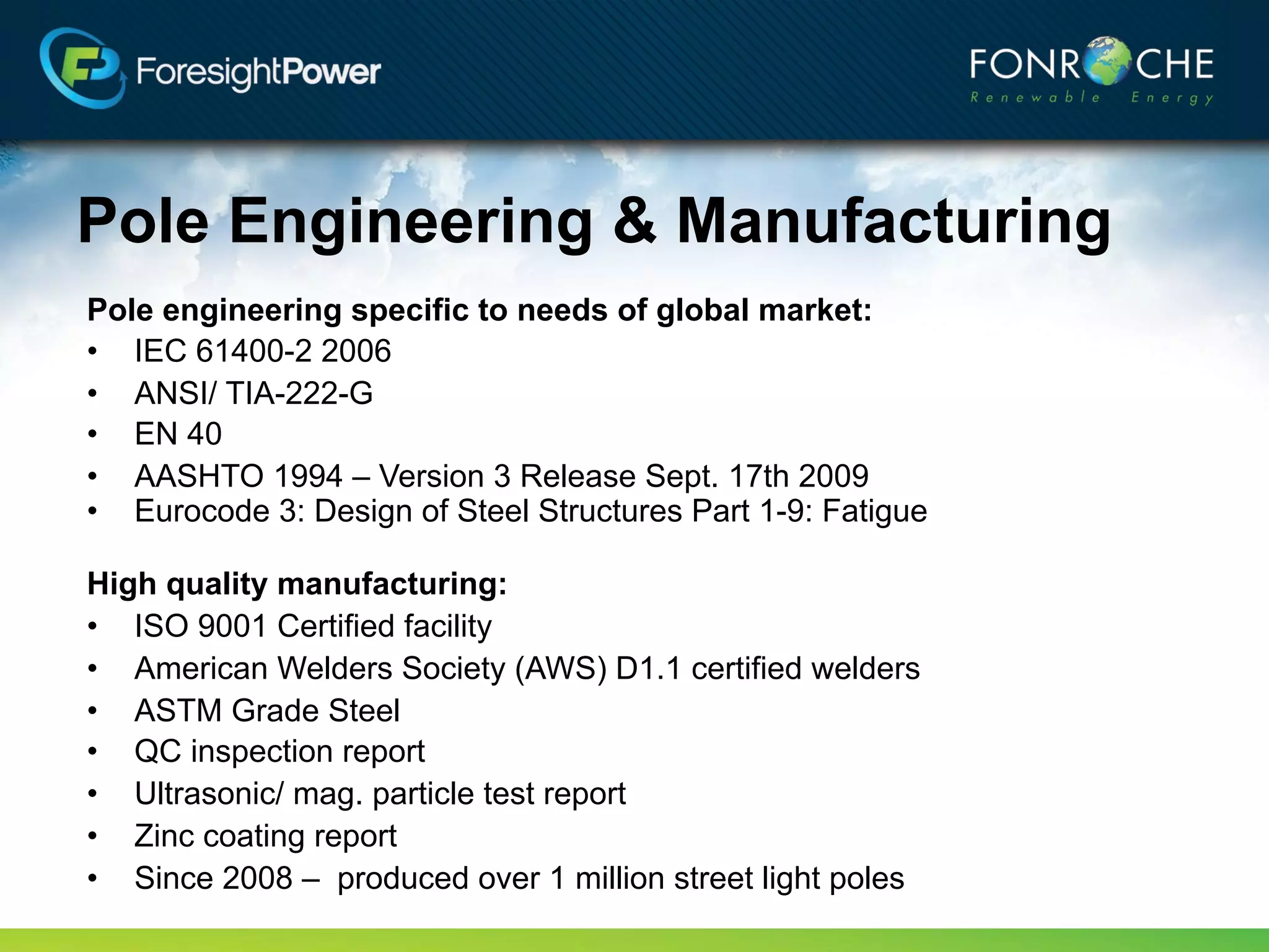 Pole Engineering & Manufacturing
Pole engineering specific to needs of global market:
• IEC 61400-2 2006
• ANSI/ TIA-222-G
• EN 40
• AASHTO 1994 – Version 3 Release Sept. 17th 2009
• Eurocode 3: Design of Steel Structures Part 1-9: Fatigue

High quality manufacturing:
• ISO 9001 Certified facility
• American Welding Society (AWS) D1.1 certified welders
• ASTM Grade Steel
• QC inspection report
• Ultrasonic/ mag. particle test report
• Zinc coating report
• Since 2008 – produced over 1 million street light poles
 