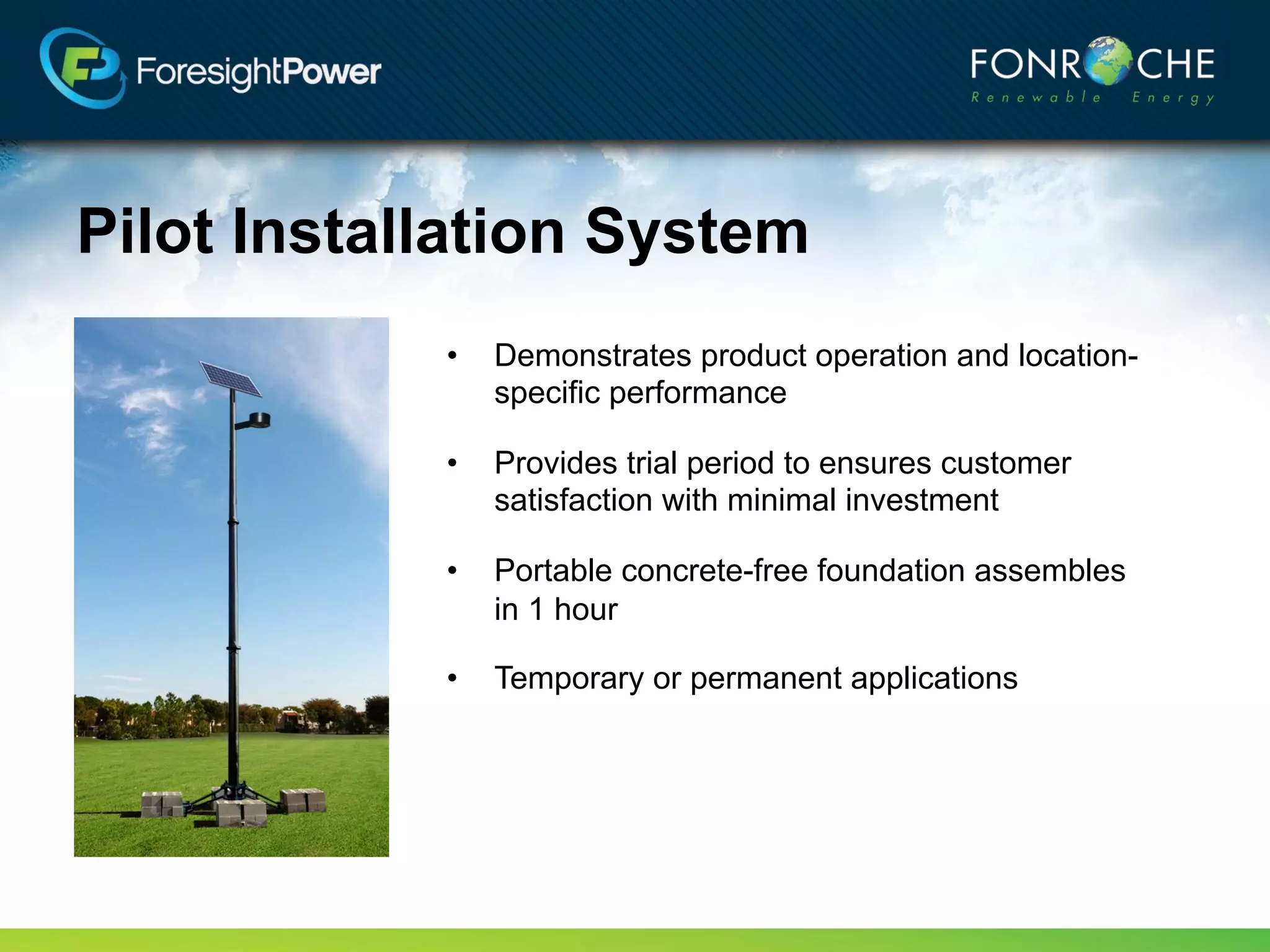 Pilot Installation System
            •   Demonstrates product operation and location-
                specific performance

            •   Provides trial period to ensures customer
                satisfaction with minimal investment

            •   Portable concrete-free foundation assembles
                in 1 hour

            •   Temporary or permanent applications
 