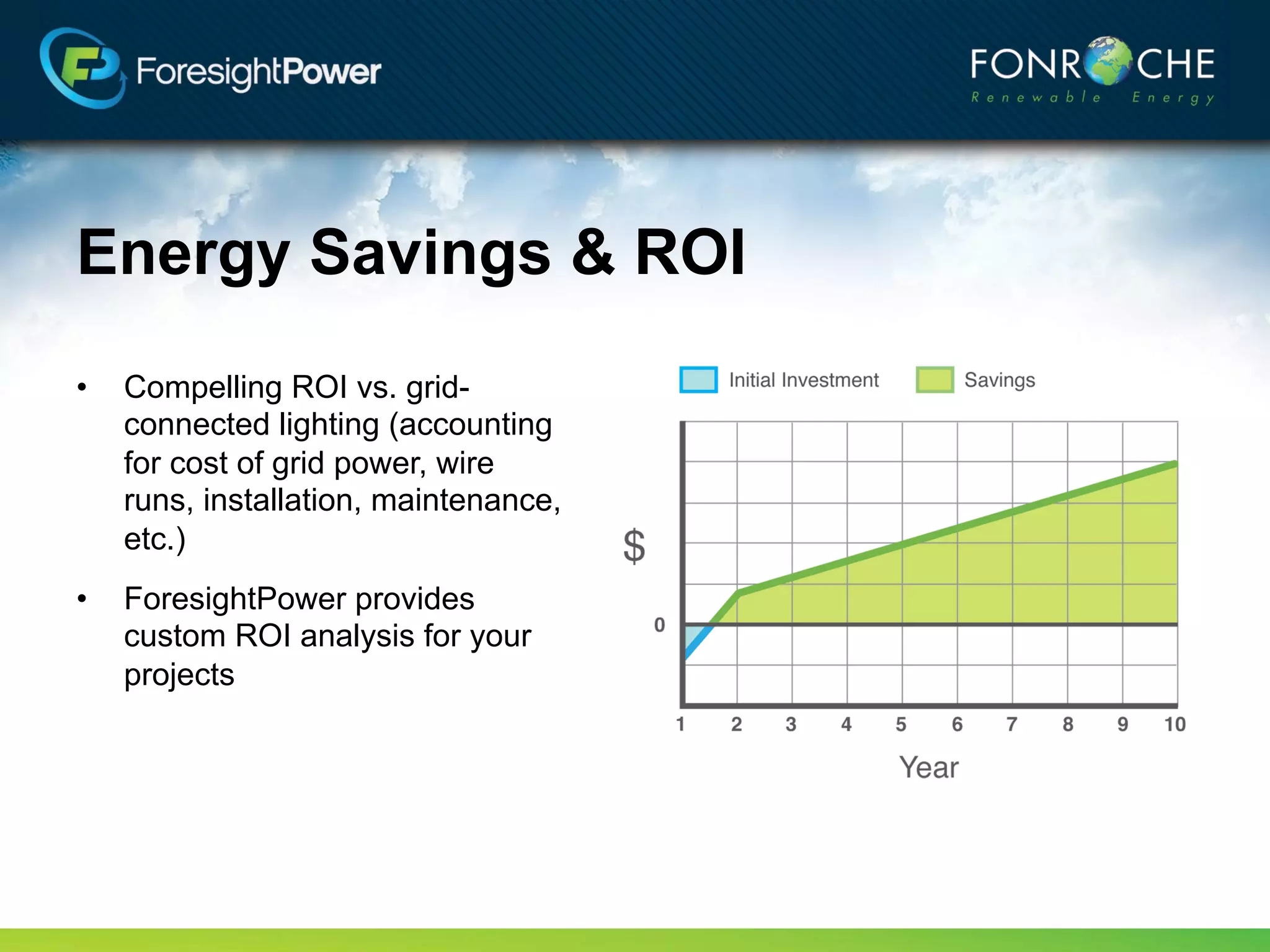 Energy Savings & ROI
•   Compelling ROI vs. grid-
    connected lighting (accounting
    for cost of grid power, wire
    runs, installation, maintenance,
    etc.)
•   ForesightPower provides
    custom ROI analysis for your
    projects
 