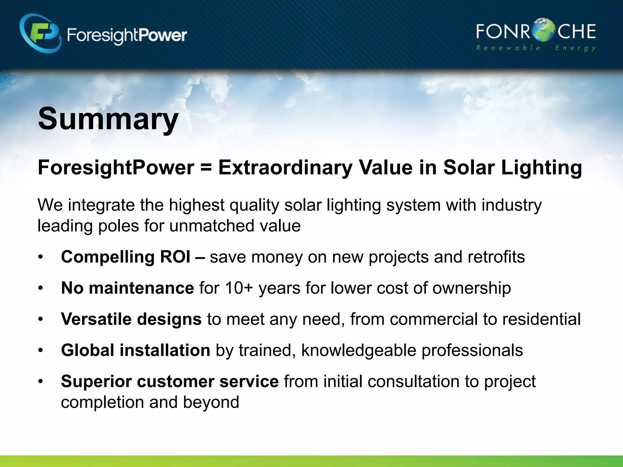 Summary
ForesightPower = Extraordinary Value in Solar Lighting
We integrate the highest quality solar lighting system with industry
leading poles for unmatched value
• Compelling ROI – save money on new projects and retrofits
• No maintenance for 10+ years for lower cost of ownership
• Versatile designs to meet any need, from commercial to residential
• Global installation by trained, knowledgeable professionals
• Superior customer service from initial consultation to project
  completion and beyond
 