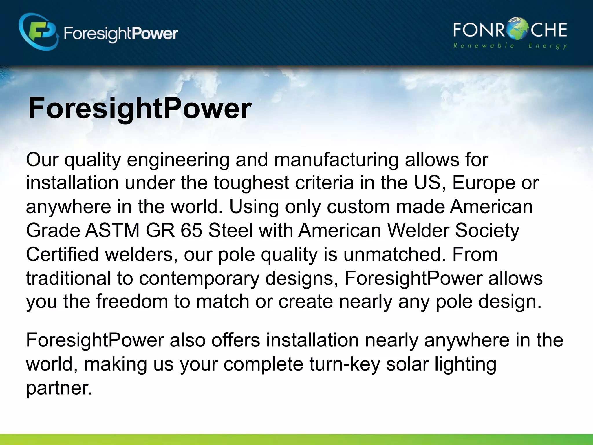 ForesightPower
Our quality engineering and manufacturing allows for
installation under the toughest criteria in the US, Europe or
anywhere in the world. Using custom made aluminum or
American Grade ASTM GR 65 Steel with American Welding
Society certified welders, our pole quality is unmatched. From
traditional to contemporary designs, ForesightPower allows
you the freedom to match or create nearly any pole design.
ForesightPower also offers installation nearly anywhere in the
world, making us your complete turn-key solar lighting
partner.
 