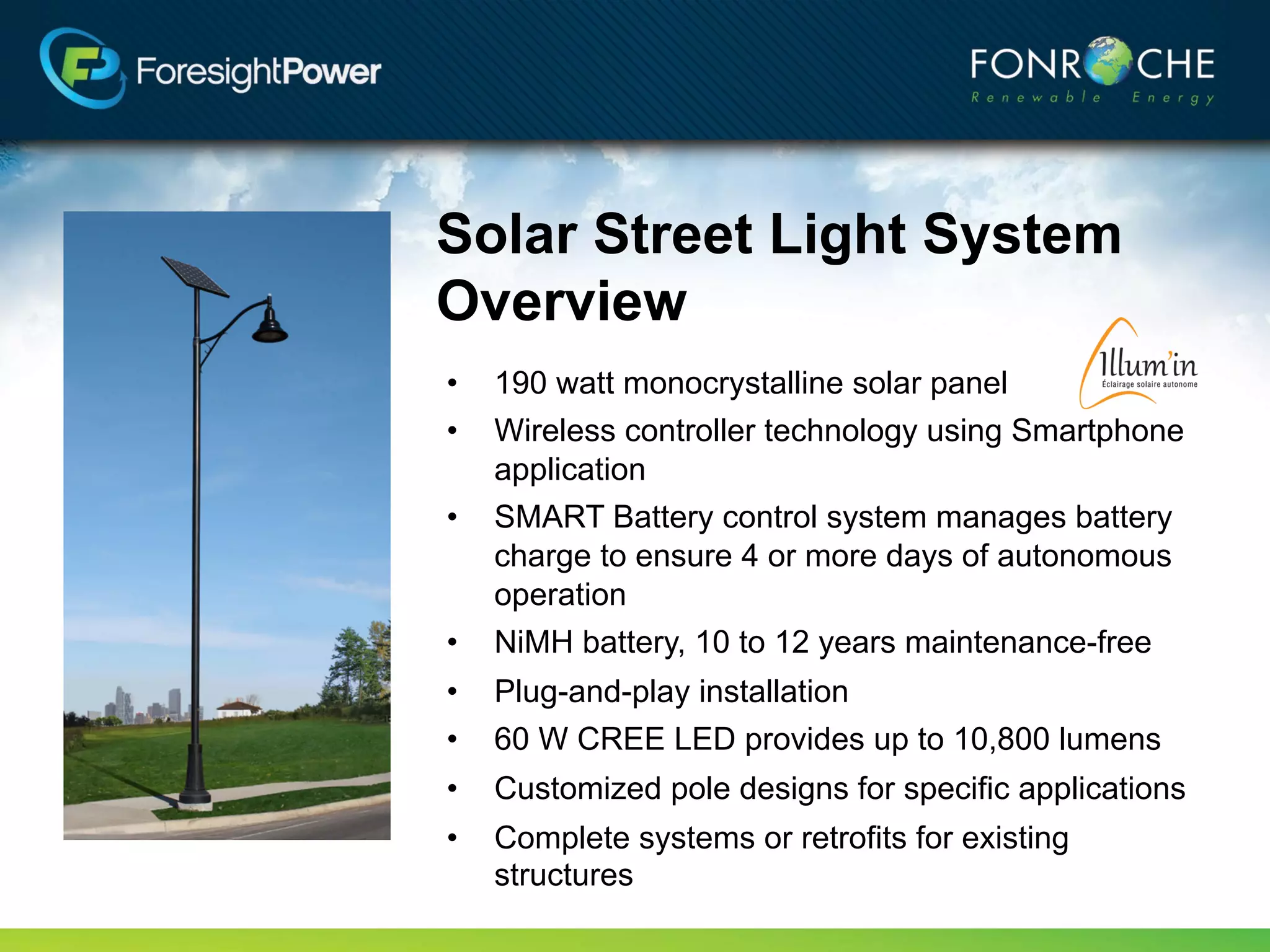 Solar Street Light System
Overview
•   190 watt monocrystalline solar panel
•   Wireless controller technology using Smartphone
    application
•   SMART Battery control system manages battery
    charge to ensure 4 or more days of autonomous
    operation
•   NiMH battery, up to 12 years maintenance-free
•   Plug-and-play installation
•   60 W Cree LED provides up to 6,000 lumens
•   Customized pole designs for specific applications
•   Complete systems or retrofits for existing
    structures
 