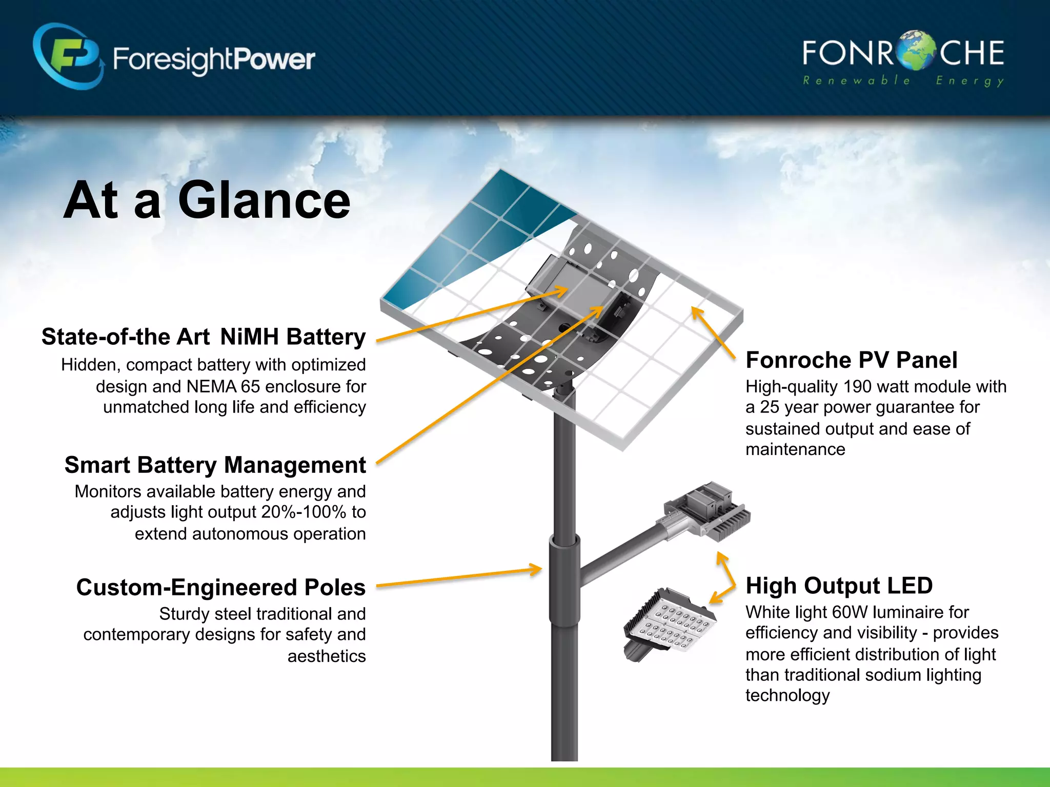 At a Glance

State-of-the Art NiMH Battery
 Hidden, compact battery with optimized    Fonroche PV Panel
     design and NEMA 65 enclosure for      High-quality 190 watt module with
      unmatched long life and efficiency   a 25 year power guarantee for
                                           sustained output and ease of
                                           maintenance
  Smart Battery Management
  Monitors available battery energy and
      adjusts light output 20%-100% to
         extend autonomous operation


   Custom-Engineered Poles                 High Output LED
           Sturdy steel traditional and    60W luminaire for efficiency and
   contemporary designs for safety and     visibility - provides more efficient
                            aesthetics     distribution of light than traditional
                                           sodium lighting technology
 