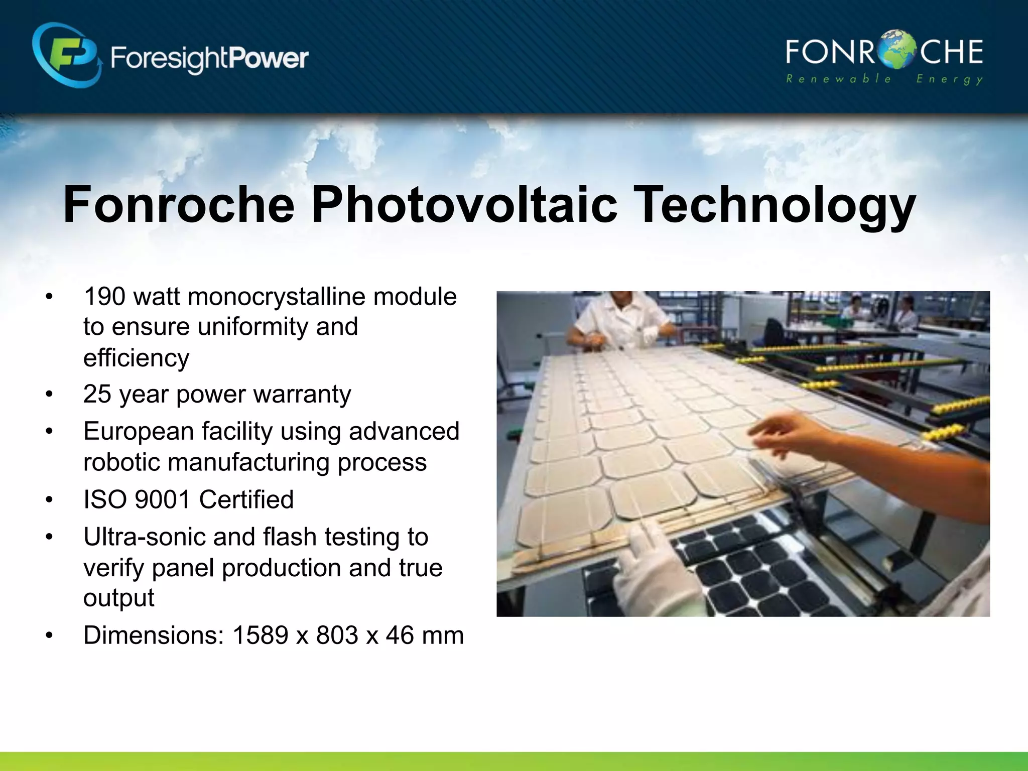 Fonroche Photovoltaic Technology
•   190 watt monocrystalline module
    to ensure uniformity and
    efficiency
•   25 year power warranty
•   European facility using advanced
    robotic manufacturing process
•   ISO 9001 Certified
•   Ultra-sonic and flash testing to
    verify panel production and true
    output
•   Dimensions: 1589 x 803 x 46 mm
 