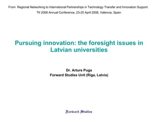 Pursuing innovation: the foresight issues in Latvian universities Dr. Arturs Puga Forward Studies Unit (Riga, Latvia) From  Regional Networking to International Partnerships in Technology Transfer and Innovation Support . TII 2008 Annual Conference ,  23-25 April 200 8 , Valen c ia, Spain 