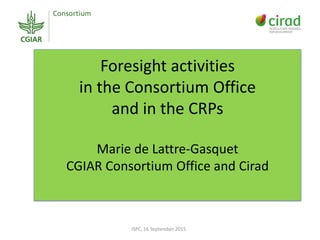 Foresight activities
in the Consortium Office
and in the CRPs
Marie de Lattre-Gasquet
CGIAR Consortium Office and Cirad
ISPC, 16 September 2015
 