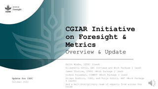 CGIAR Initiative
on Foresight &
Metrics
Overview & Update
Keith Wiebe, IFPRI (lead)
Elisabetta Gotor, ABC (co-lead and Work Package 1 lead)
James Thurlow, IFPRI (Work Package 2 lead)
Gideon Kruseman, CIMMYT (Work Package 3 lead)
Dolapo Enahoro, ILRI, and Tonja Schütz, ABC (Work Package
4 leads)
And a multidisciplinary team of experts from across 0ne
CGIAR
Update for ISDC
October 2022
 