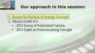 Our approach in this session:
1. Review Six Practices of Strategic Foresight
2. Discuss results of a
• 2013 Survey of Professional Futurists
• 2012 Delphi on Professionalizing Foresight
 