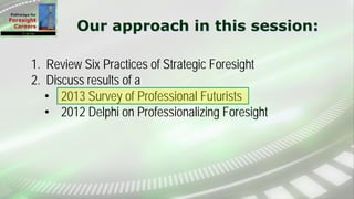 Our approach in this session:
1. Review Six Practices of Strategic Foresight
2. Discuss results of a
• 2013 Survey of Professional Futurists
• 2012 Delphi on Professionalizing Foresight
 