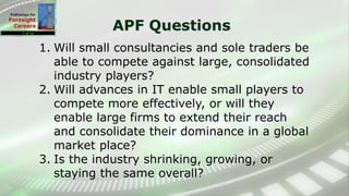 APF Questions
1. Will small consultancies and sole traders be
able to compete against large, consolidated
industry players?
2. Will advances in IT enable small players to
compete more effectively, or will they
enable large firms to extend their reach
and consolidate their dominance in a global
market place?
3. Is the industry shrinking, growing, or
staying the same overall?
 