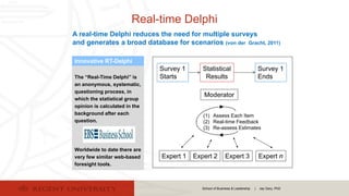 School of Business & Leadership | Jay Gary, PhD
Real-time Delphi
A real-time Delphi reduces the need for multiple surveys
and generates a broad database for scenarios (von der Gracht, 2011)
Survey 1
Starts
Expert 1 Expert 2 Expert 3
Survey 1
Ends
Expert n
Moderator
Statistical
Results
(1) Assess Each Item
(2) Real-time Feedback
(3) Re-assess Estimates
The “Real-Time Delphi” is
an anonymous, systematic,
questioning process, in
which the statistical group
opinion is calculated in the
background after each
question.
Worldwide to date there are
very few similar web-based
foresight tools.
Innovative RT-Delphi
 