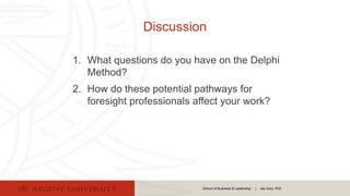 School of Business & Leadership | Jay Gary, PhD
Discussion
1. What questions do you have on the Delphi
Method?
2. How do these potential pathways for
foresight professionals affect your work?
 