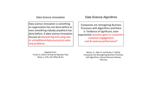 Data Science Innovation
Data science innovation is something
an organization has not done before or
even something nobody anywhere has
done before. A data science innovation
focuses on discovering and using new
or untraditional data sources to solve
new problems.
Adapted from:
Franks, B. (2012) Taming the Big Data Tidal
Wave, p. 255, John Wiley & Son
Data Science Algorithms
Companies are reimagining Business
Processes with Algorithms and there
is “evidence of significant, even
exponential, business gains in customer’s
customer engagement,
cost & revenue performance”
Wilson, H., Alter A. and Shukla, P. (2016),
Companies Are Reimagining Business Processes
with Algorithms, Harvard Business Review,
February
 