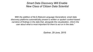 “With the addition of NLG [Natural Language Generation], smart data
discovery platforms automatically present a written or spoken context-based
narrative of findings in the data that, alongside the visualization, inform the
user about what is most important for them to act on in the data.”
Gartner, 29 June, 2015
Smart Data Discovery Will Enable
New Class of Citizen Data Scientist
 