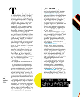 50
ASSOCIATIONS
NOW
1–2/2016
The beginning of 2016 is the right time
for association boards to make a fundamen-
tal choice. On the one hand, they can choose
to confront the insistent reality of profound
societal transformation—as well as its growing
impact on their organizations, their stakehold-
ers, and the ﬁelds they serve—with a genuine
seriousness of purpose. On the other hand,
boards can permit the detrimental human
limitations of myopia, nostalgia, orthodoxy,
and denial to constrain how they think about
governing for the future and, in so doing,
severely limit their ability to build associations
capable of thriving in the years ahead.
To some, my framing of this choice may
seem overly dramatic and stark. It is an under-
standable reaction, since most of us experience
change as a strictly linear phenomenon, similar
to driving down a long road. The transforma-
tion already underway, however, is coming
from all directions at an exponential rate, and
it will continue to accelerate and intensify in
every ﬁeld of human endeavor over the next
decade and beyond. No industry or profession
will be exempt.
Preparing their organizations and stake-
holders for whatever comes next, then, will
require association boards, along with other
governing contributors, to collaborate and
embrace what I call the duty of foresight.
It is well established that the boards of all
nonproﬁt organizations, including associations,
must fulﬁll three critical legal duties:
• the duty of care (exercising prudence in deci-
sion making)
• the duty of loyalty (giving allegiance to the
organization)
• the duty of obedience (acting in a manner
consistent with the organization’s mission)
These three duties deﬁne the standards
of conduct for board members as they pursue
the work of governing their organizations.
In a world of transformation, however, they
do not go nearly far enough. To this list, I am
adding the duty of foresight, a higher standard
of responsible board conduct grounded in the
affirmative choice to look continuously toward
the future.
Boards need to understand as much as pos-
sible about the plausible impact of the forces of
societal transformation and learn how to har-
ness them for the beneﬁt of their organizations
and stakeholders. While the duty of foresight
may never become a recognized legal duty of
nonproﬁt boards, it is clearly an essential stra-
tegic duty and, arguably, a moral obligation to
both association stakeholders and society.
Core Concepts
Three core concepts form the foundation
of the duty of foresight: strategic legitimacy,
board stewardship, and readiness to learn.
STRATEGIC LEGITIMACY. The organiza-
tional inertia created by valuing the past more
than the future damages the credibility and
legitimacy of association boards. When board
decision making is imbued with nostalgic
feelings and driven by orthodox beliefs, how
can stakeholders feel conﬁdent that those
who govern understand or care about the most
signiﬁcant problems, needs, and outcomes
that these same stakeholders and their peers
are working on right now? To put it another
way, why should stakeholders believe that
the board “gets it”?
Reasserting strategic legitimacy requires
every board to adopt a denial-free recognition
of the forces of societal transformation. Board
members must develop an empathic under-
standing of transformation’s unique impact
on the ﬁeld, organization, and stakeholders
they serve and make a genuine commitment
to accelerate their association’s progress
toward the future.
BOARD STEWARDSHIP. Association boards
also must nurture a shared responsibility
for future-focused stewardship. Instead of
adopting a short-term ownership perspective
that may resist the realities of transformation,
reject the risks of innovation, and reinforce a
preference for the status quo, boards should
operate as forward-looking investors who
work collaboratively over time to grow the
tangible and intangible value of the association
as an asset that belongs to and exists for
stakeholders’ beneﬁt.
This form of stewardship helps boards
steer clear of myopic decisions by situating
complicated and difficult choices in their
real-world contexts. It demands greater
coherence and a stronger sense of purpose
around the board’s long-term intentions for
both stakeholders and the organization.
READINESS TO LEARN. Even as the ability
to learn emerges as the primary differentiator
between success and failure in a world in ﬂux,
many association boards still struggle to make
WHY SHOULD STAKE-
HOLDERS BELIEVE THAT
THE BOARD “GETS IT”?
 