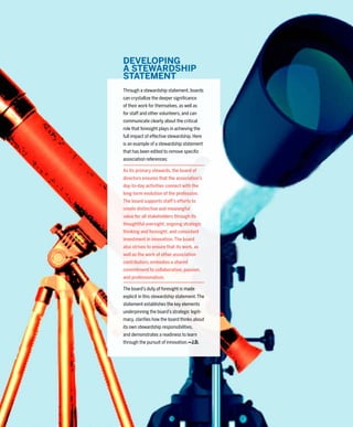 51
ASSOCIATIONS
NOW
1–2/2016
DEVELOPING
A STEWARDSHIP
STATEMENT
Through a stewardship statement, boards
can crystallize the deeper signiﬁcance
of their work for themselves, as well as
for staff and other volunteers, and can
communicate clearly about the critical
role that foresight plays in achieving the
full impact of effective stewardship. Here
is an example of a stewardship statement
that has been edited to remove speciﬁc
association references:
As its primary stewards, the board of
directors ensures that the association’s
day-to-day activities connect with the
long-term evolution of the profession.
The board supports staff’s efforts to
create distinctive and meaningful
value for all stakeholders through its
thoughtful oversight, ongoing strategic
thinking and foresight, and consistent
investment in innovation.The board
also strives to ensure that its work, as
well as the work of other association
contributors, embodies a shared
commitment to collaboration, passion,
and professionalism.
The board’s duty of foresight is made
explicit in this stewardship statement.The
statement establishes the key elements
underpinning the board’s strategic legiti-
macy, clariﬁes how the board thinks about
its own stewardship responsibilities,
and demonstrates a readiness to learn
through the pursuit of innovation.—J.D.
 