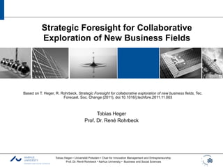 Strategic Foresight for Collaborative
           Exploration of New Business Fields




Based on T. Heger, R. Rohrbeck, Strategic Foresight for collaborative exploration of new business fields, Tec.
                       Forecast. Soc. Change (2011), doi:10.1016/j.techfore.2011.11.003



                                               Tobias Heger
                                         Prof. Dr. René Rohrbeck




                   Tobias Heger • Universität Potsdam • Chair for Innovation Management and Entrepreneurship
                           Prof. Dr. René Rohrbeck • Aarhus University • Business and Social Sciences
 