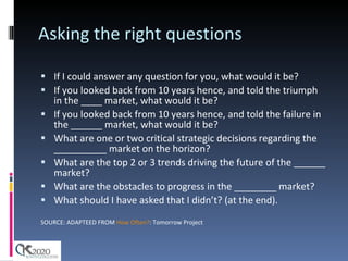 Asking the right questions If I could answer any question for you, what would it be?  If you looked back from 10 years hence, and told the triumph in the ____ market, what would it be?  If you looked back from 10 years hence, and told the failure in the ______ market, what would it be?  What are one or two critical strategic decisions regarding the __________ market on the horizon?  What are the top 2 or 3 trends driving the future of the ______ market?  What are the obstacles to progress in the ________ market?  What should I have asked that I didn’t? (at the end). SOURCE: ADAPTEED FROM  How Often? : Tomorrow Project 