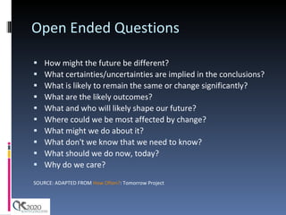 Open Ended Questions How might the future be different?  What certainties/uncertainties are implied in the conclusions?  What is likely to remain the same or change significantly?  What are the likely outcomes?  What and who will likely shape our future?  Where could we be most affected by change? What might we do about it?  What don't we know that we need to know?  What should we do now, today?  Why do we care? SOURCE: ADAPTED FROM  How Often? : Tomorrow Project 