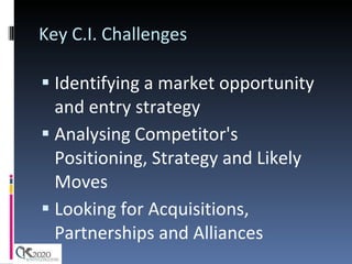 Key C.I. Challenges Identifying a market opportunity and entry strategy Analysing Competitor's Positioning, Strategy and Likely Moves Looking for Acquisitions, Partnerships and Alliances 